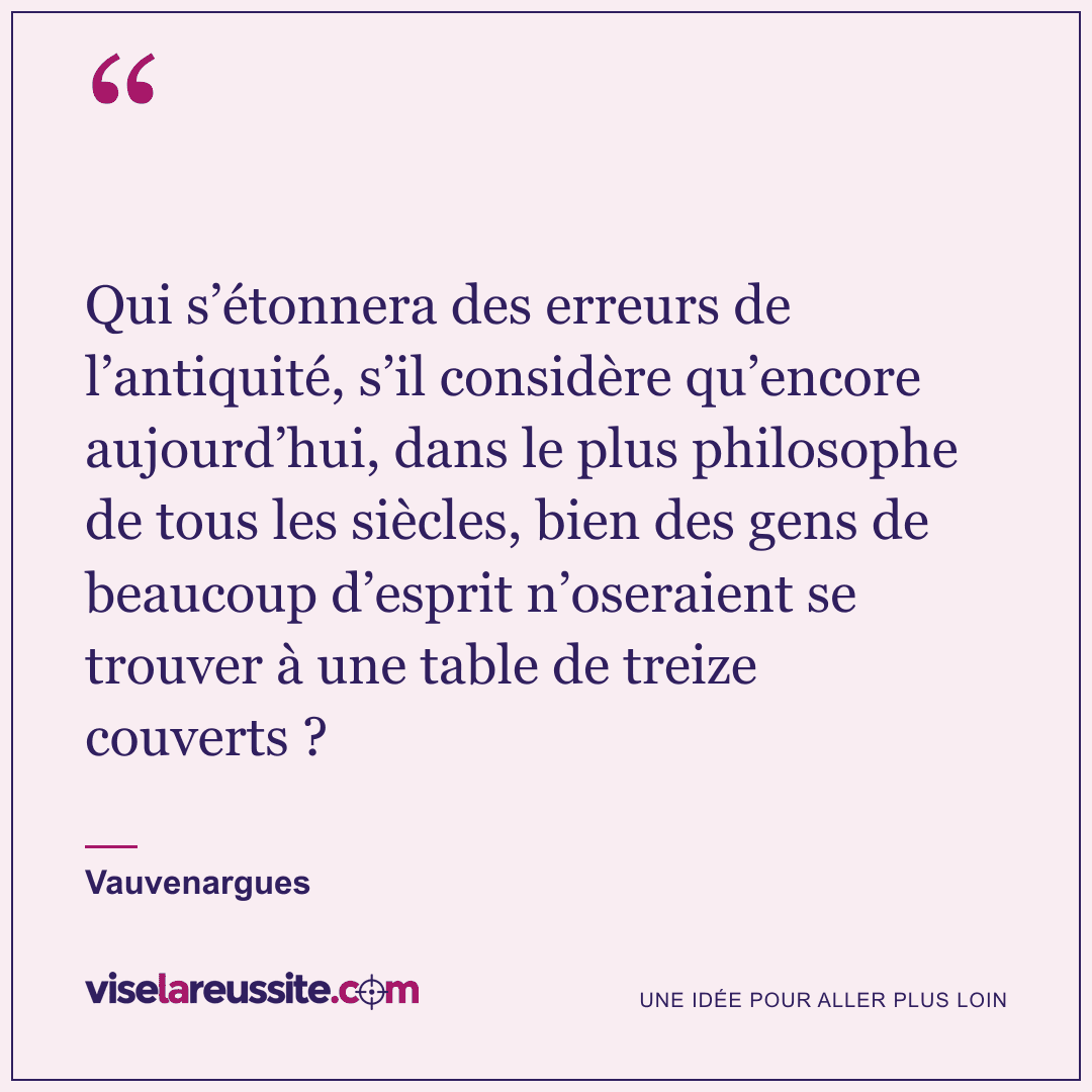 « Qui s’étonnera des erreurs de l’antiquité, s’il considère qu’encore aujourd’hui, dans le plus philosophe de tous les siècles, bien des gens de beaucoup d’esprit n’oseraient se trouver à une table de treize couverts ? » — Vauvenargues — Vise la Réussite