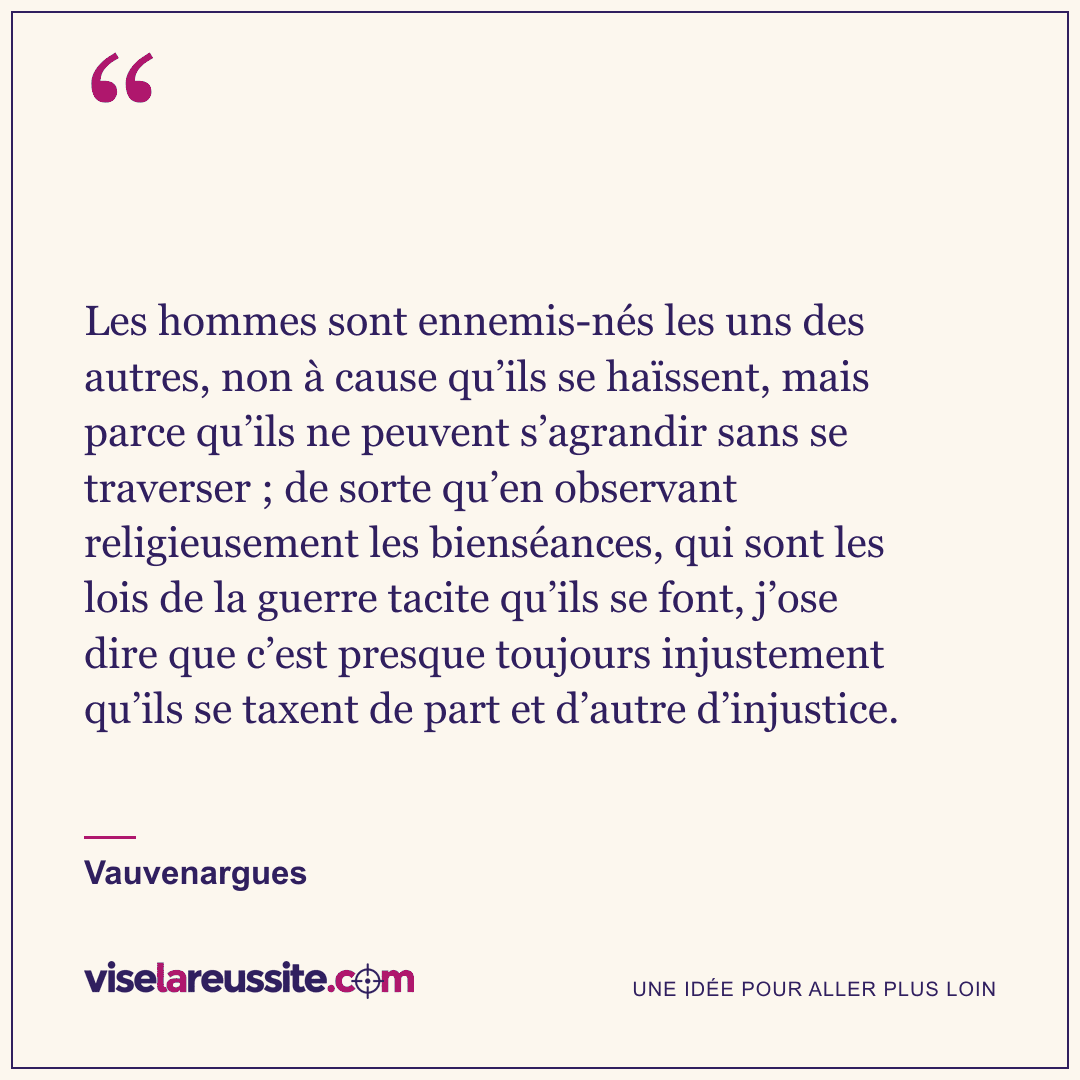 « Les hommes sont ennemis-nés les uns des autres, non à cause qu’ils se haïssent, mais parce qu’ils ne peuvent s’agrandir sans se traverser ; de sorte qu’en observant religieusement les bienséances, qui sont les lois de la guerre tacite qu’ils se font, j’ose dire que c’est presque toujours injustement qu’ils se taxent de part et d’autre d’injustice. » — Vauvenargues — Vise la Réussite