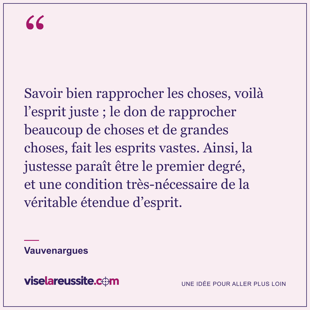 « Savoir bien rapprocher les choses, voilà l’esprit juste ; le don de rapprocher beaucoup de choses et de grandes choses, fait les esprits vastes. Ainsi, la justesse paraît être le premier degré, et une condition très-nécessaire de la véritable étendue d’esprit. » — Vauvenargues — Vise la Réussite