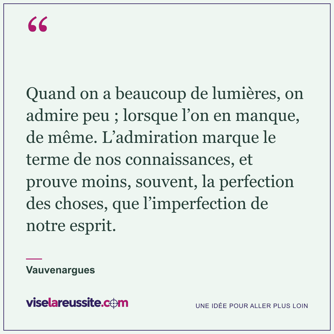 « Quand on a beaucoup de lumières, on admire peu ; lorsque l’on en manque, de même. L’admiration marque le terme de nos connaissances, et prouve moins, souvent, la perfection des choses, que l’imperfection de notre esprit. » — Vauvenargues — Vise la Réussite