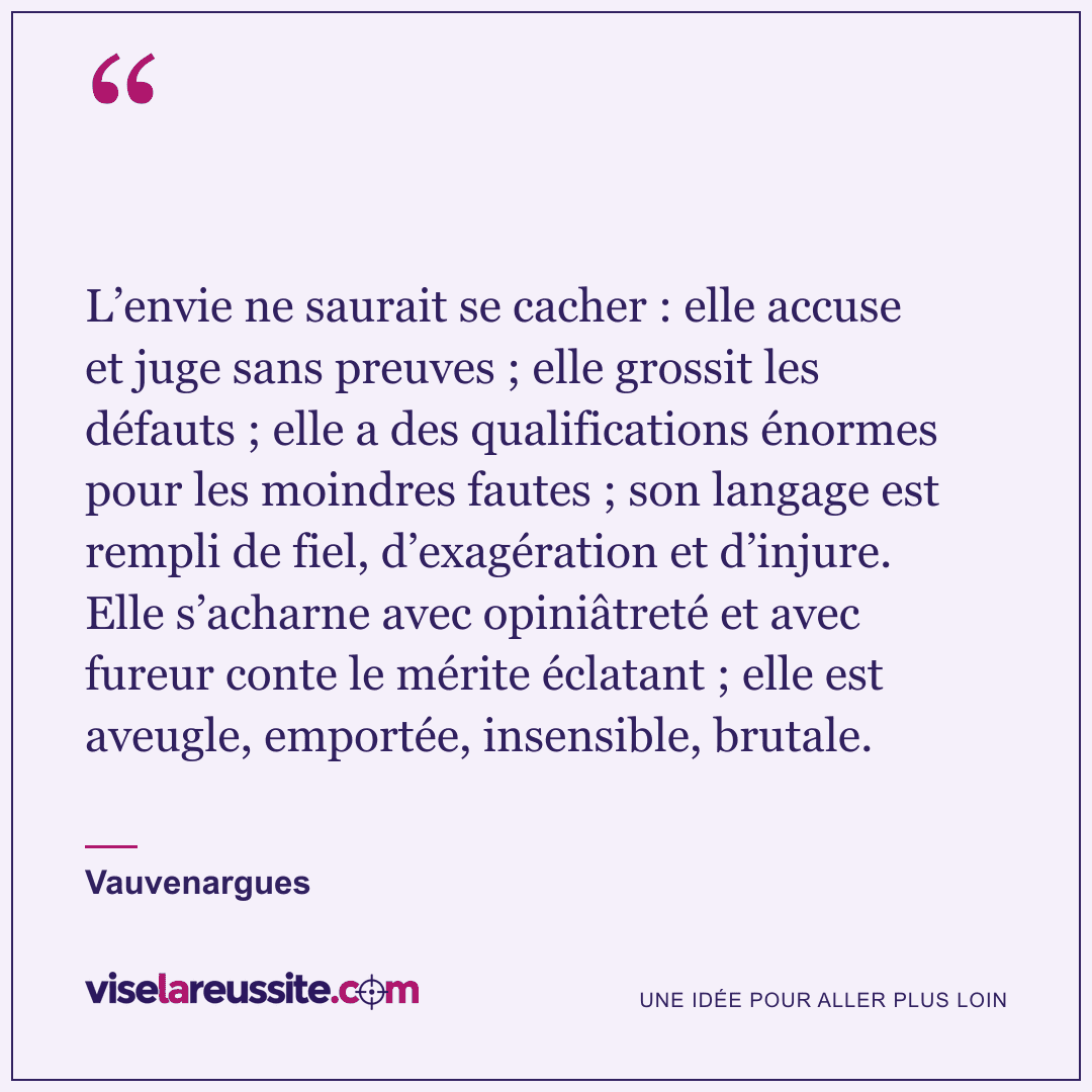 « L’envie ne saurait se cacher : elle accuse et juge sans preuves ; elle grossit les défauts ; elle a des qualifications énormes pour les moindres fautes ; son langage est rempli de fiel, d’exagération et d’injure. Elle s’acharne avec opiniâtreté et avec fureur conte le mérite éclatant ; elle est aveugle, emportée, insensible, brutale. » — Vauvenargues — Vise la Réussite