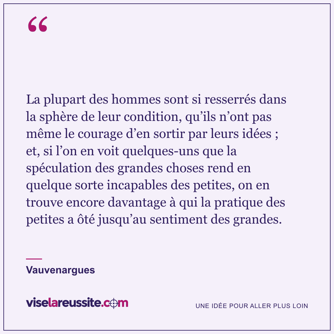 « La plupart des hommes sont si resserrés dans la sphère de leur condition, qu’ils n’ont pas même le courage d’en sortir par leurs idées ; et, si l’on en voit quelques-uns que la spéculation des grandes choses rend en quelque sorte incapables des petites, on en trouve encore davantage à qui la pratique des petites a ôté jusqu’au sentiment des grandes. » — Vauvenargues — Vise la Réussite