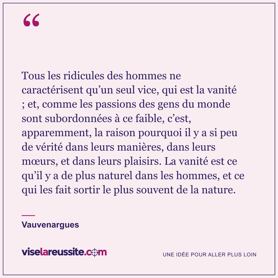 « Tous les ridicules des hommes ne caractérisent qu’un seul vice, qui est la vanité ; et, comme les passions des gens du monde sont subordonnées à ce faible, c’est, apparemment, la raison pourquoi il y a si peu de vérité dans leurs manières, dans leurs mœurs, et dans leurs plaisirs. La vanité est ce qu’il y a de plus naturel dans les hommes, et ce qui les fait sortir le plus souvent de la nature. » — Vauvenargues — Vise la Réussite
