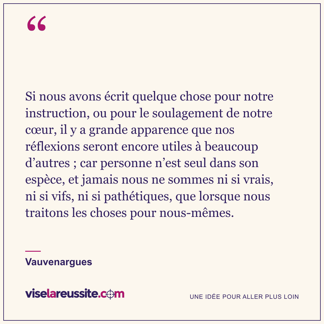 « Si nous avons écrit quelque chose pour notre instruction, ou pour le soulagement de notre cœur, il y a grande apparence que nos réflexions seront encore utiles à beaucoup d’autres ; car personne n’est seul dans son espèce, et jamais nous ne sommes ni si vrais, ni si vifs, ni si pathétiques, que lorsque nous traitons les choses pour nous-mêmes. » — Vauvenargues — Vise la Réussite