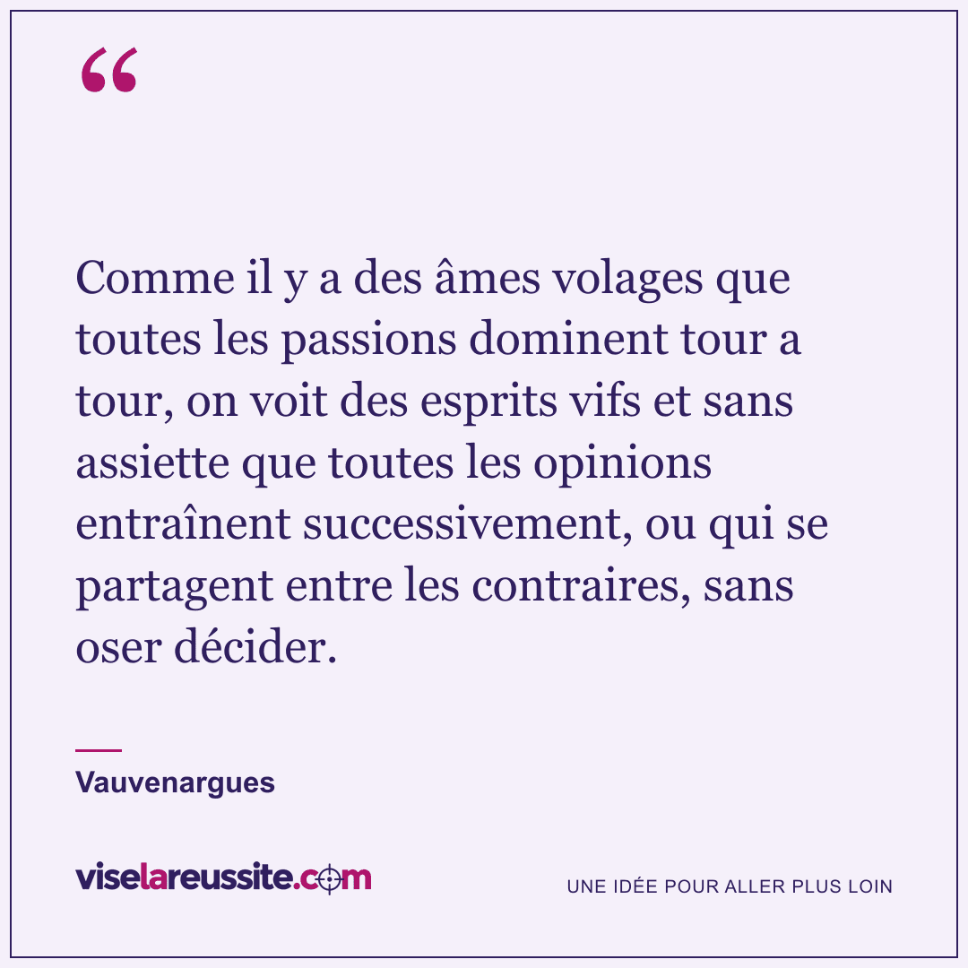 « Comme il y a des âmes volages que toutes les passions dominent tour a tour, on voit des esprits vifs et sans assiette que toutes les opinions entraînent successivement, ou qui se partagent entre les contraires, sans oser décider. » — Vauvenargues — Vise la Réussite