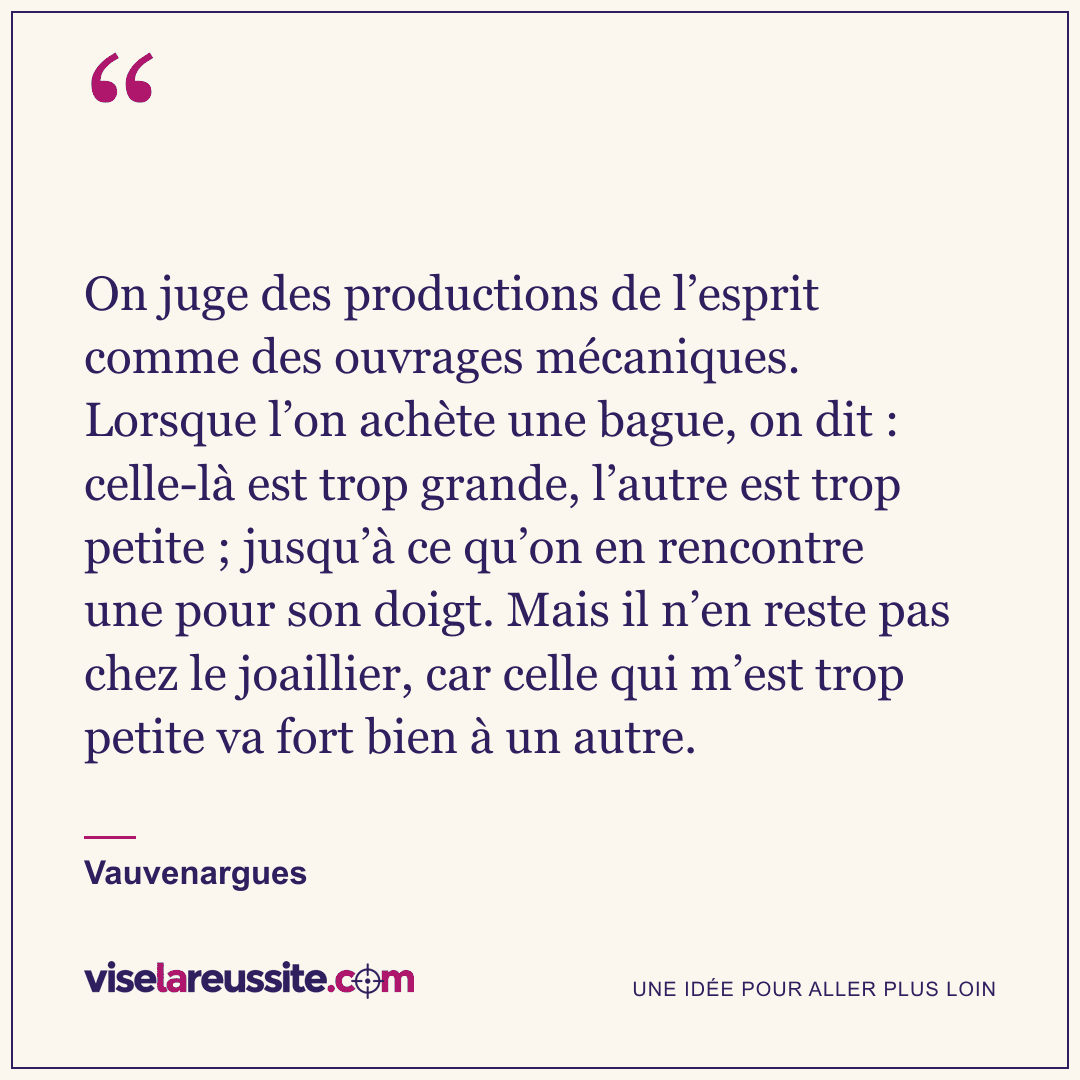 « On juge des productions de l’esprit comme des ouvrages mécaniques. Lorsque l’on achète une bague, on dit : celle-là est trop grande, l’autre est trop petite ; jusqu’à ce qu’on en rencontre une pour son doigt. Mais il n’en reste pas chez le joaillier, car celle qui m’est trop petite va fort bien à un autre. » — Vauvenargues — Vise la Réussite