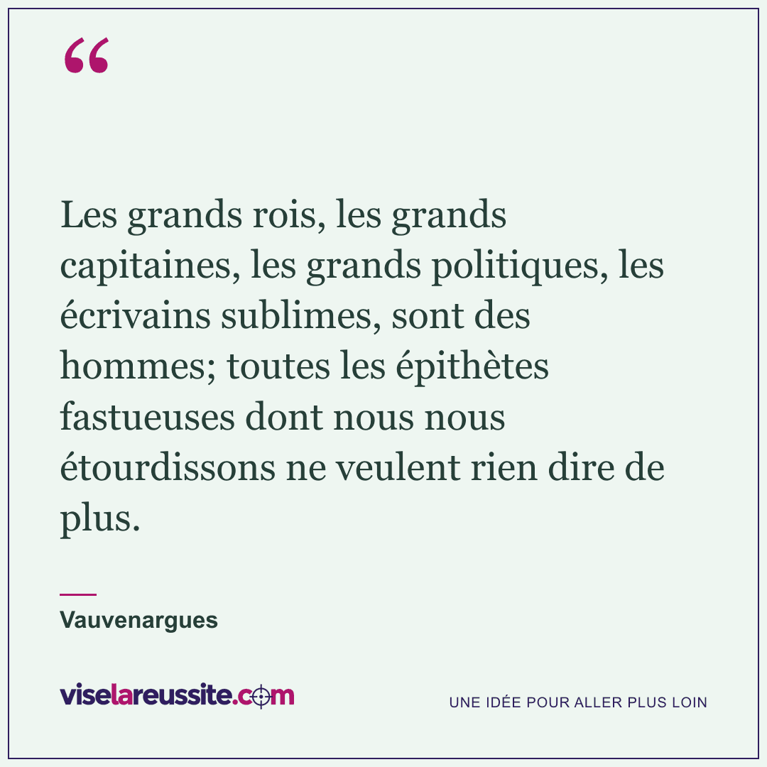 « Les grands rois, les grands capitaines, les grands politiques, les écrivains sublimes, sont des hommes; toutes les épithètes fastueuses dont nous nous étourdissons ne veulent rien dire de plus. » — Vauvenargues — Vise la Réussite
