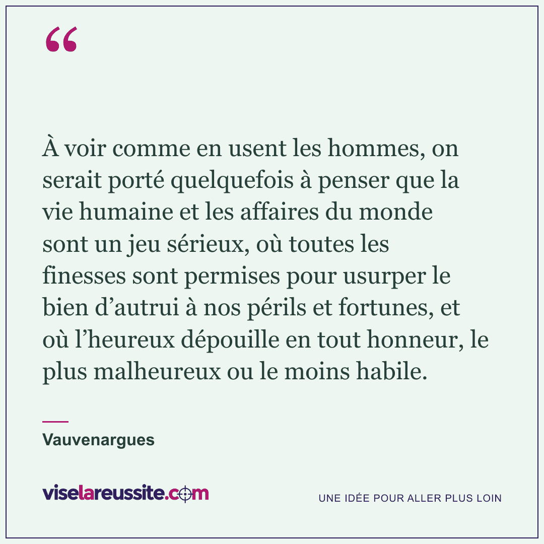 « À voir comme en usent les hommes, on serait porté quelquefois à penser que la vie humaine et les affaires du monde sont un jeu sérieux, où toutes les finesses sont permises pour usurper le bien d’autrui à nos périls et fortunes, et où l’heureux dépouille en tout honneur, le plus malheureux ou le moins habile. » — Vauvenargues — Vise la Réussite