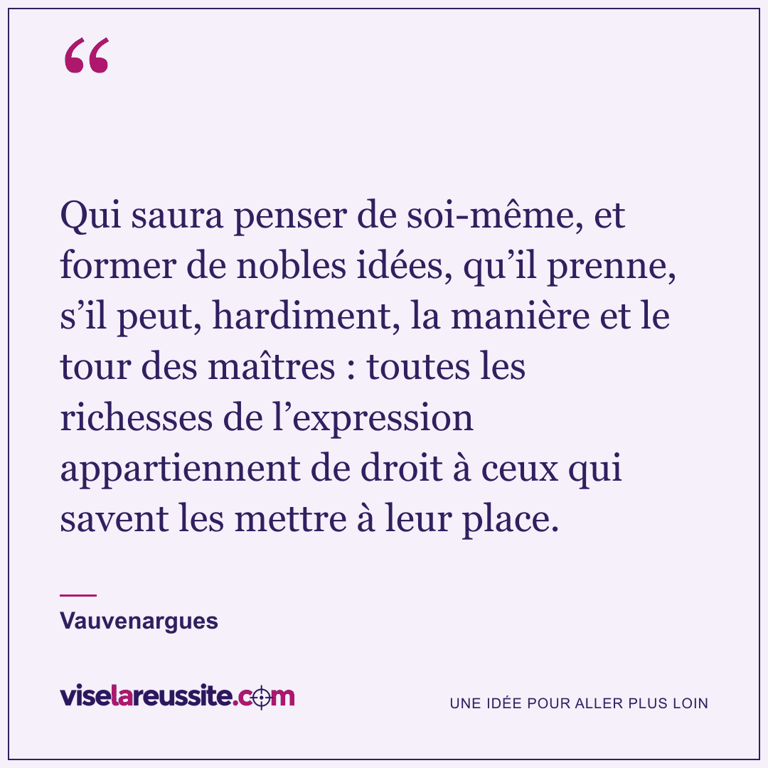 « Qui saura penser de soi-même, et former de nobles idées, qu’il prenne, s’il peut, hardiment, la manière et le tour des maîtres : toutes les richesses de l’expression appartiennent de droit à ceux qui savent les mettre à leur place. » — Vauvenargues — Vise la Réussite