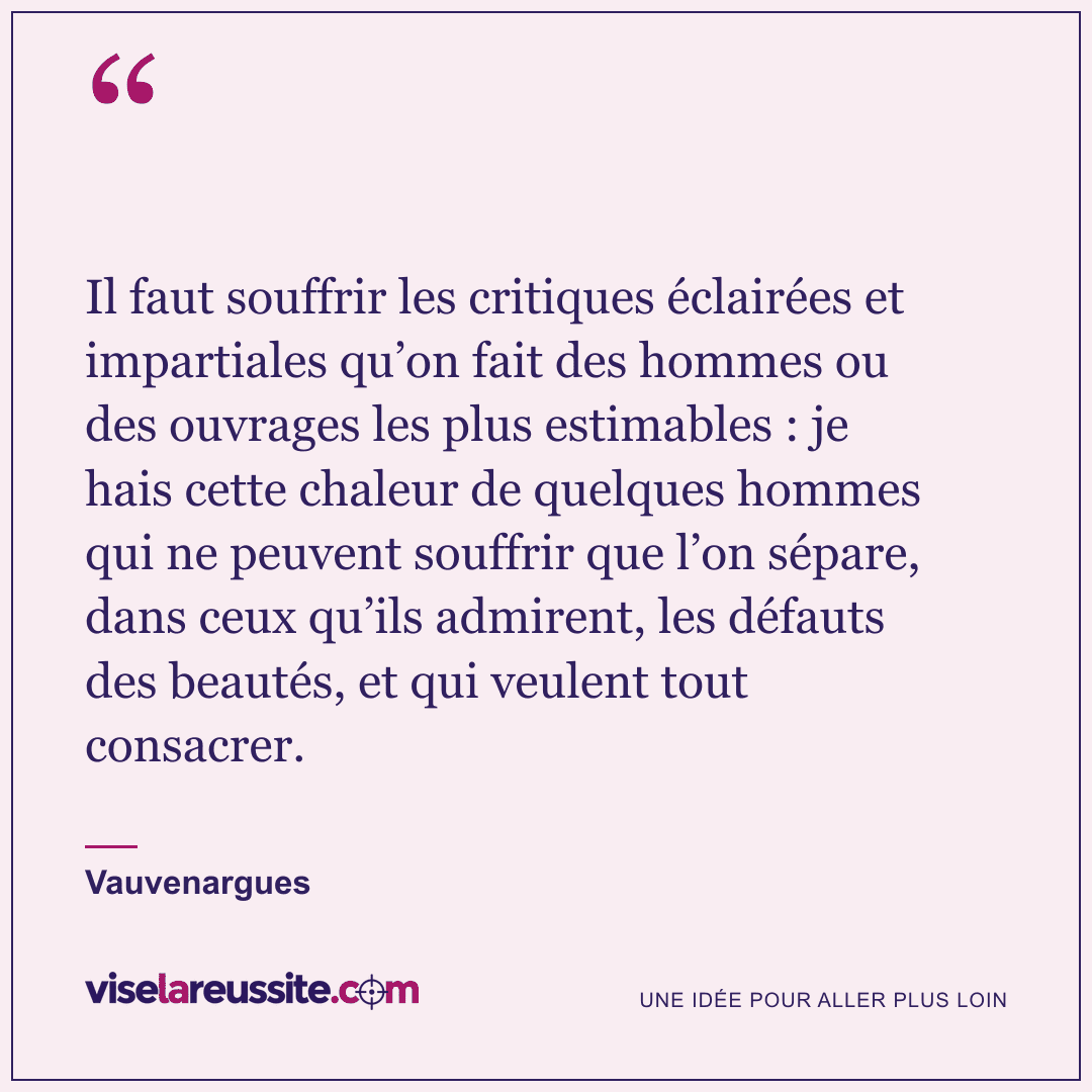 « Il faut souffrir les critiques éclairées et impartiales qu’on fait des hommes ou des ouvrages les plus estimables : je hais cette chaleur de quelques hommes qui ne peuvent souffrir que l’on sépare, dans ceux qu’ils admirent, les défauts des beautés, et qui veulent tout consacrer. » — Vauvenargues — Vise la Réussite
