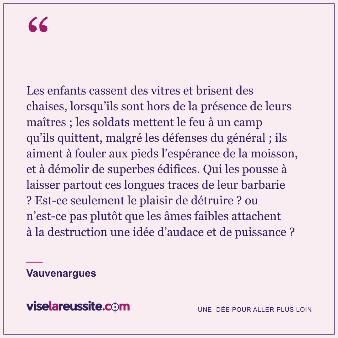 « Les enfants cassent des vitres et brisent des chaises, lorsqu’ils sont hors de la présence de leurs maîtres ; les soldats mettent le feu à un camp qu’ils quittent, malgré les défenses du général ; ils aiment à fouler aux pieds l’espérance de la moisson, et à démolir de superbes édifices. Qui les pousse à laisser partout ces longues traces de leur barbarie ? Est-ce seulement le plaisir de détruire ? ou n’est-ce pas plutôt que les âmes faibles attachent à la destruction une idée d’audace et de puissance ? » — Vauvenargues — Vise la Réussite