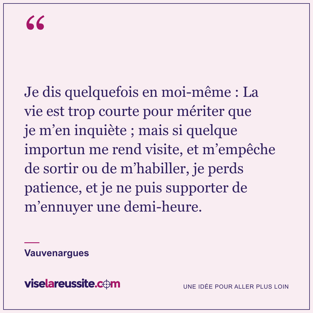 « Je dis quelquefois en moi-même : La vie est trop courte pour mériter que je m’en inquiète ; mais si quelque importun me rend visite, et m’empêche de sortir ou de m’habiller, je perds patience, et je ne puis supporter de m’ennuyer une demi-heure. » — Vauvenargues — Vise la Réussite