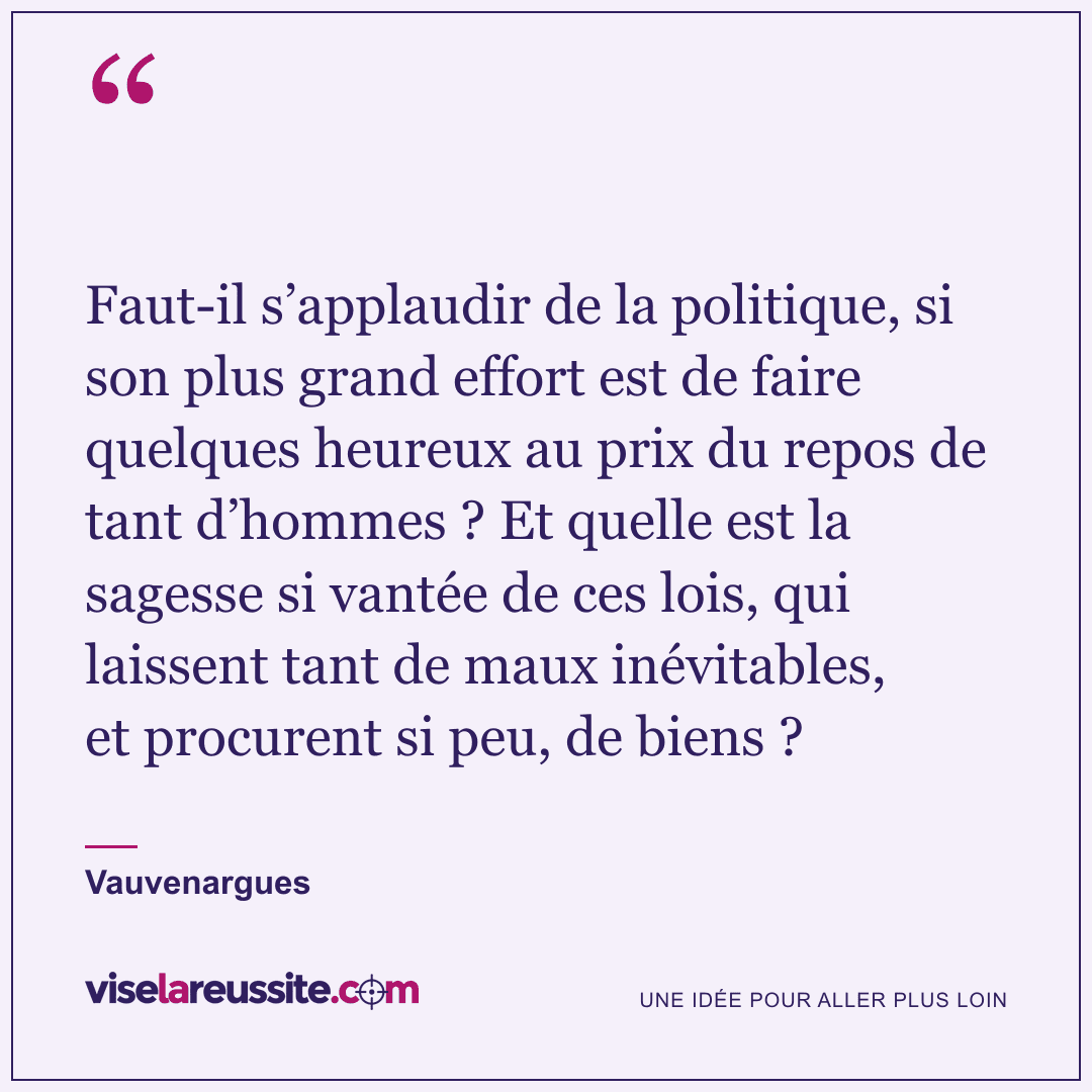 « Faut-il s’applaudir de la politique, si son plus grand effort est de faire quelques heureux au prix du repos de tant d’hommes ? Et quelle est la sagesse si vantée de ces lois, qui laissent tant de maux inévitables, et procurent si peu, de biens ? » — Vauvenargues — Vise la Réussite