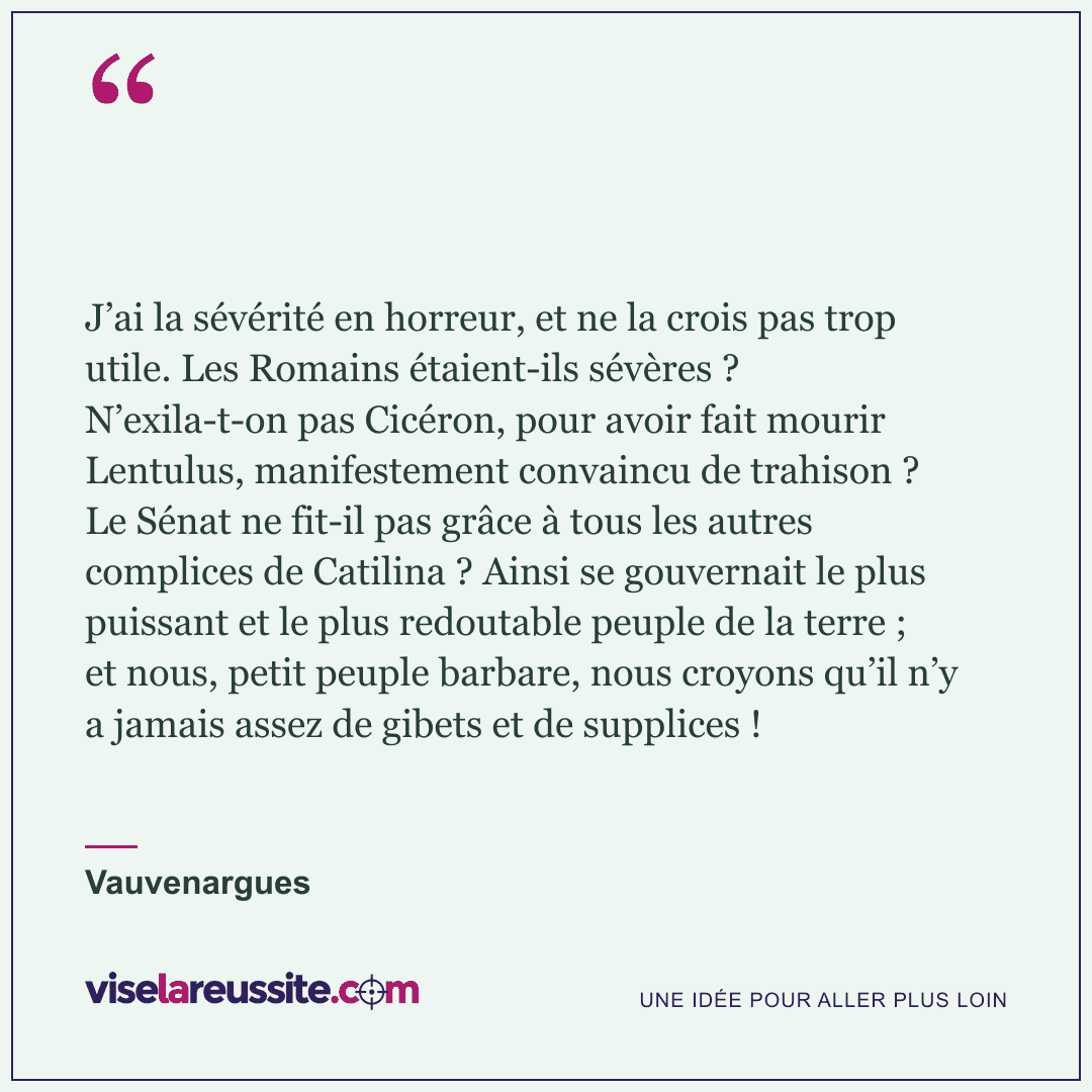 « J’ai la sévérité en horreur, et ne la crois pas trop utile. Les Romains étaient-ils sévères ? N’exila-t-on pas Cicéron, pour avoir fait mourir Lentulus, manifestement convaincu de trahison ? Le Sénat ne fit-il pas grâce à tous les autres complices de Catilina ? Ainsi se gouvernait le plus puissant et le plus redoutable peuple de la terre ; et nous, petit peuple barbare, nous croyons qu’il n’y a jamais assez de gibets et de supplices ! » — Vauvenargues — Vise la Réussite