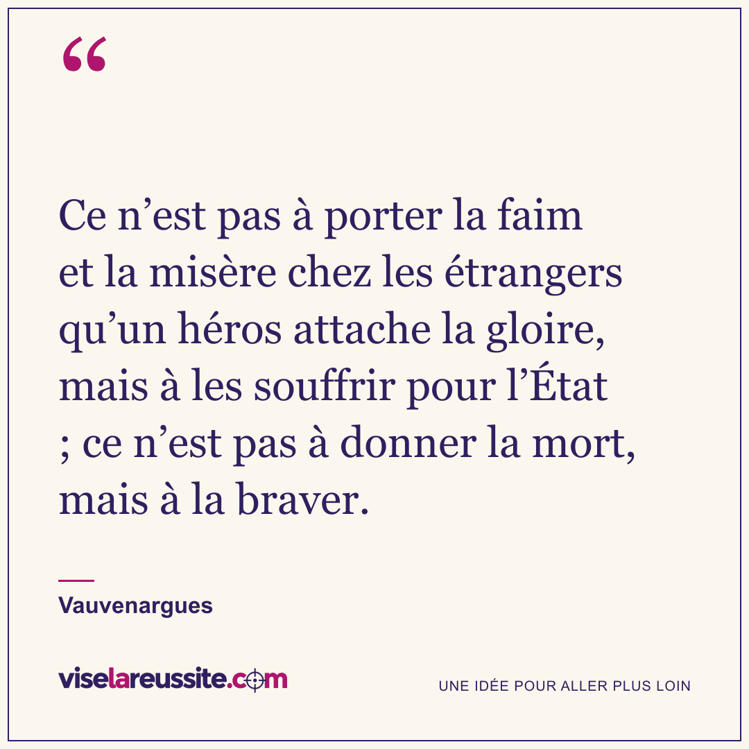 « Ce n’est pas à porter la faim et la misère chez les étrangers qu’un héros attache la gloire, mais à les souffrir pour l’État ; ce n’est pas à donner la mort, mais à la braver. » — Vauvenargues — Vise la Réussite