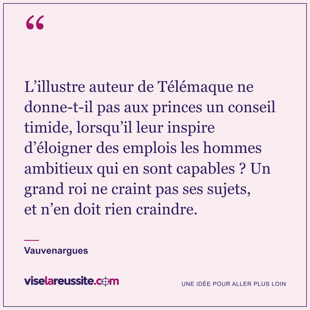 « L’illustre auteur de Télémaque ne donne-t-il pas aux princes un conseil timide, lorsqu’il leur inspire d’éloigner des emplois les hommes ambitieux qui en sont capables ? Un grand roi ne craint pas ses sujets, et n’en doit rien craindre. » — Vauvenargues — Vise la Réussite