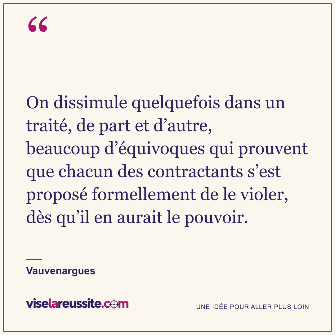 « On dissimule quelquefois dans un traité, de part et d’autre, beaucoup d’équivoques qui prouvent que chacun des contractants s’est proposé formellement de le violer, dès qu’il en aurait le pouvoir. » — Vauvenargues — Vise la Réussite