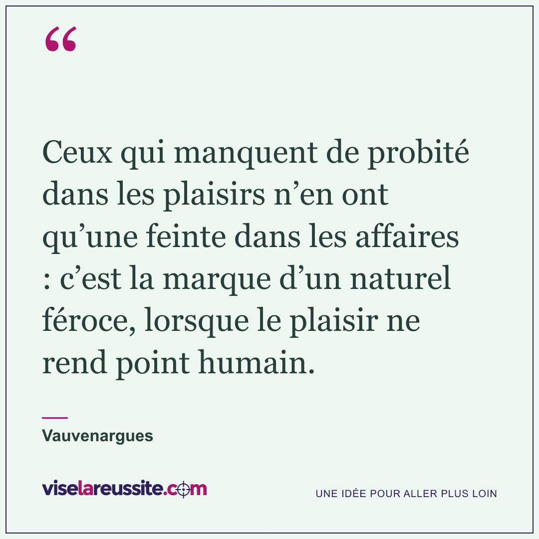 « Ceux qui manquent de probité dans les plaisirs n’en ont qu’une feinte dans les affaires : c’est la marque d’un naturel féroce, lorsque le plaisir ne rend point humain. » — Vauvenargues — Vise la Réussite
