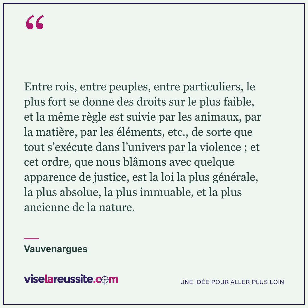 « Entre rois, entre peuples, entre particuliers, le plus fort se donne des droits sur le plus faible, et la même règle est suivie par les animaux, par la matière, par les éléments, etc., de sorte que tout s’exécute dans l’univers par la violence ; et cet ordre, que nous blâmons avec quelque apparence de justice, est la loi la plus générale, la plus absolue, la plus immuable, et la plus ancienne de la nature. » — Vauvenargues — Vise la Réussite