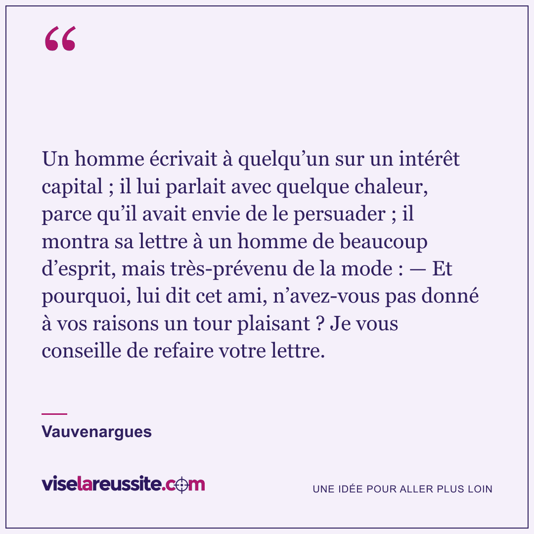 « Un homme écrivait à quelqu’un sur un intérêt capital ; il lui parlait avec quelque chaleur, parce qu’il avait envie de le persuader ; il montra sa lettre à un homme de beaucoup d’esprit, mais très-prévenu de la mode : — Et pourquoi, lui dit cet ami, n’avez-vous pas donné à vos raisons un tour plaisant ? Je vous conseille de refaire votre lettre. » — Vauvenargues — Vise la Réussite