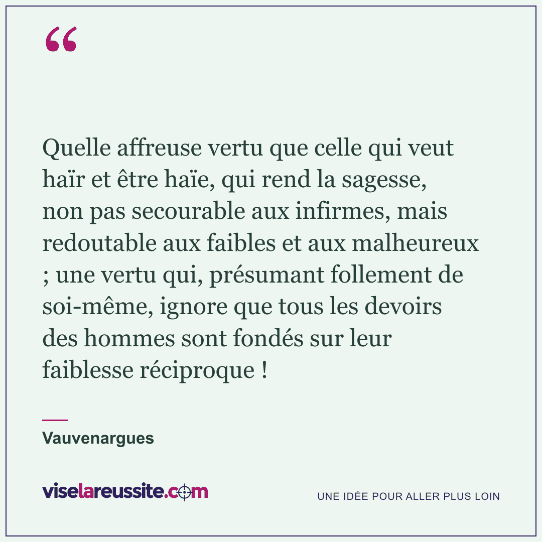 « Quelle affreuse vertu que celle qui veut haïr et être haïe, qui rend la sagesse, non pas secourable aux infirmes, mais redoutable aux faibles et aux malheureux ; une vertu qui, présumant follement de soi-même, ignore que tous les devoirs des hommes sont fondés sur leur faiblesse réciproque ! » — Vauvenargues — Vise la Réussite