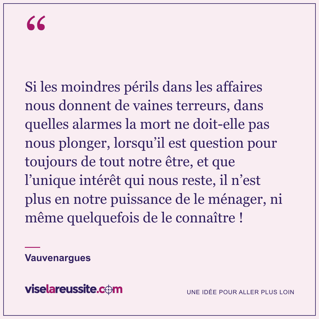« Si les moindres périls dans les affaires nous donnent de vaines terreurs, dans quelles alarmes la mort ne doit-elle pas nous plonger, lorsqu’il est question pour toujours de tout notre être, et que l’unique intérêt qui nous reste, il n’est plus en notre puissance de le ménager, ni même quelquefois de le connaître ! » — Vauvenargues — Vise la Réussite
