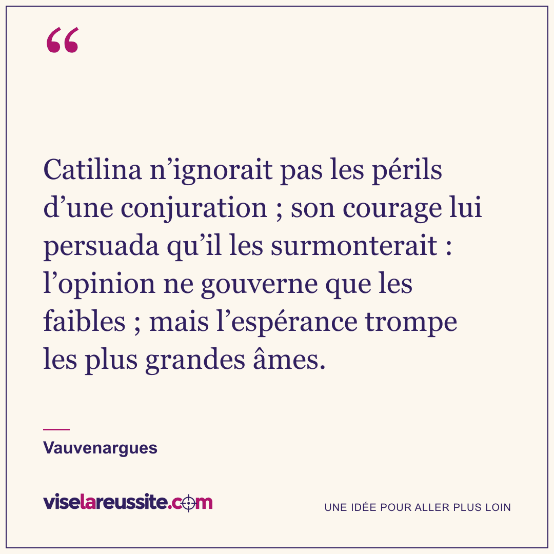 « Catilina n’ignorait pas les périls d’une conjuration ; son courage lui persuada qu’il les surmonterait : l’opinion ne gouverne que les faibles ; mais l’espérance trompe les plus grandes âmes. » — Vauvenargues — Vise la Réussite