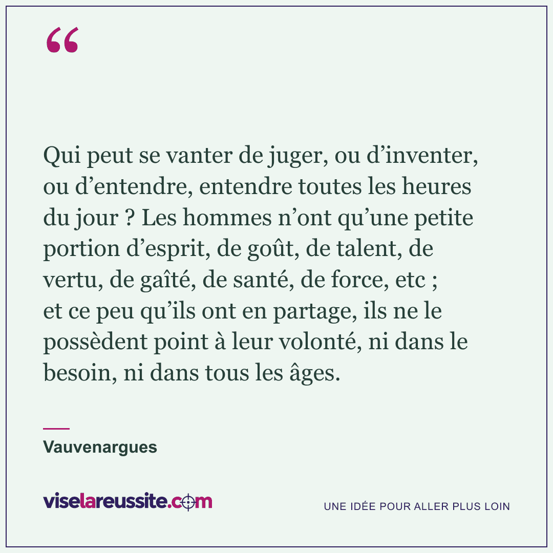 « Qui peut se vanter de juger, ou d’inventer, ou d’entendre, entendre toutes les heures du jour ? Les hommes n’ont qu’une petite portion d’esprit, de goût, de talent, de vertu, de gaîté, de santé, de force, etc ; et ce peu qu’ils ont en partage, ils ne le possèdent point à leur volonté, ni dans le besoin, ni dans tous les âges. » — Vauvenargues — Vise la Réussite