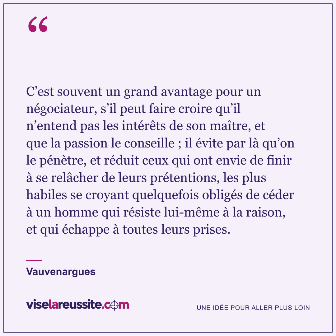 « C’est souvent un grand avantage pour un négociateur, s’il peut faire croire qu’il n’entend pas les intérêts de son maître, et que la passion le conseille ; il évite par là qu’on le pénètre, et réduit ceux qui ont envie de finir à se relâcher de leurs prétentions, les plus habiles se croyant quelquefois obligés de céder à un homme qui résiste lui-même à la raison, et qui échappe à toutes leurs prises. » — Vauvenargues — Vise la Réussite