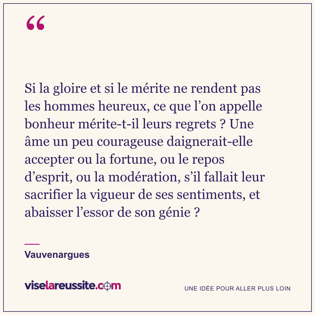 « Si la gloire et si le mérite ne rendent pas les hommes heureux, ce que l’on appelle bonheur mérite-t-il leurs regrets ? Une âme un peu courageuse daignerait-elle accepter ou la fortune, ou le repos d’esprit, ou la modération, s’il fallait leur sacrifier la vigueur de ses sentiments, et abaisser l’essor de son génie ? » — Vauvenargues — Vise la Réussite