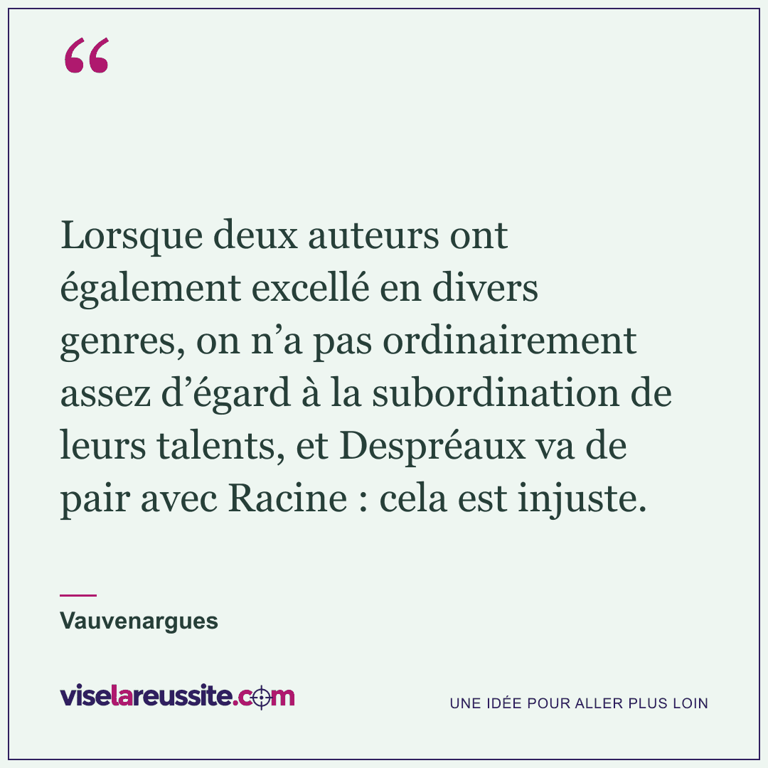 « Lorsque deux auteurs ont également excellé en divers genres, on n’a pas ordinairement assez d’égard à la subordination de leurs talents, et Despréaux va de pair avec Racine : cela est injuste. » — Vauvenargues — Vise la Réussite