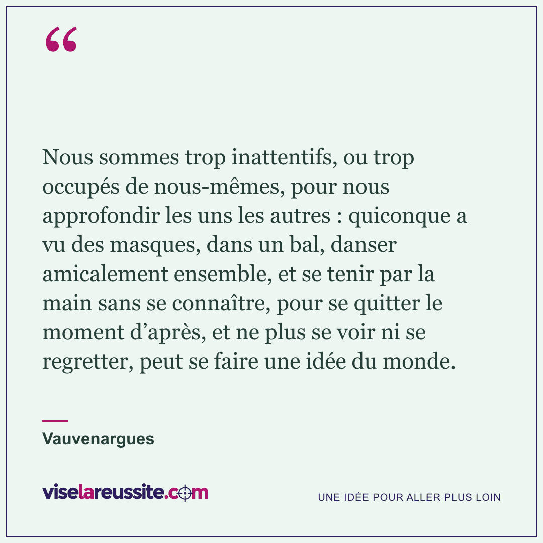 « Nous sommes trop inattentifs, ou trop occupés de nous-mêmes, pour nous approfondir les uns les autres : quiconque a vu des masques, dans un bal, danser amicalement ensemble, et se tenir par la main sans se connaître, pour se quitter le moment d’après, et ne plus se voir ni se regretter, peut se faire une idée du monde. » — Vauvenargues — Vise la Réussite