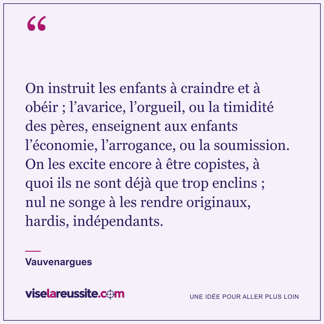 « On instruit les enfants à craindre et à obéir ; l’avarice, l’orgueil, ou la timidité des pères, enseignent aux enfants l’économie, l’arrogance, ou la soumission. On les excite encore à être copistes, à quoi ils ne sont déjà que trop enclins ; nul ne songe à les rendre originaux, hardis, indépendants. » — Vauvenargues — Vise la Réussite