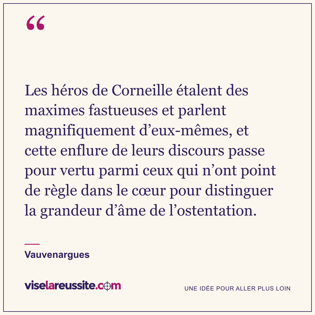 « Les héros de Corneille étalent des maximes fastueuses et parlent magnifiquement d’eux-mêmes, et cette enflure de leurs discours passe pour vertu parmi ceux qui n’ont point de règle dans le cœur pour distinguer la grandeur d’âme de l’ostentation. » — Vauvenargues — Vise la Réussite