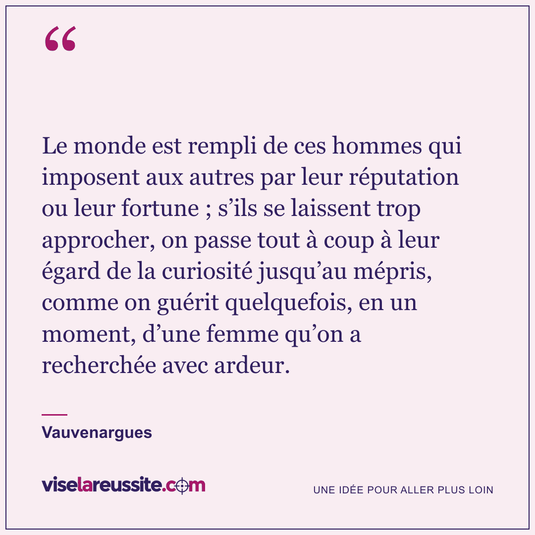 « Le monde est rempli de ces hommes qui imposent aux autres par leur réputation ou leur fortune ; s’ils se laissent trop approcher, on passe tout à coup à leur égard de la curiosité jusqu’au mépris, comme on guérit quelquefois, en un moment, d’une femme qu’on a recherchée avec ardeur. » — Vauvenargues — Vise la Réussite