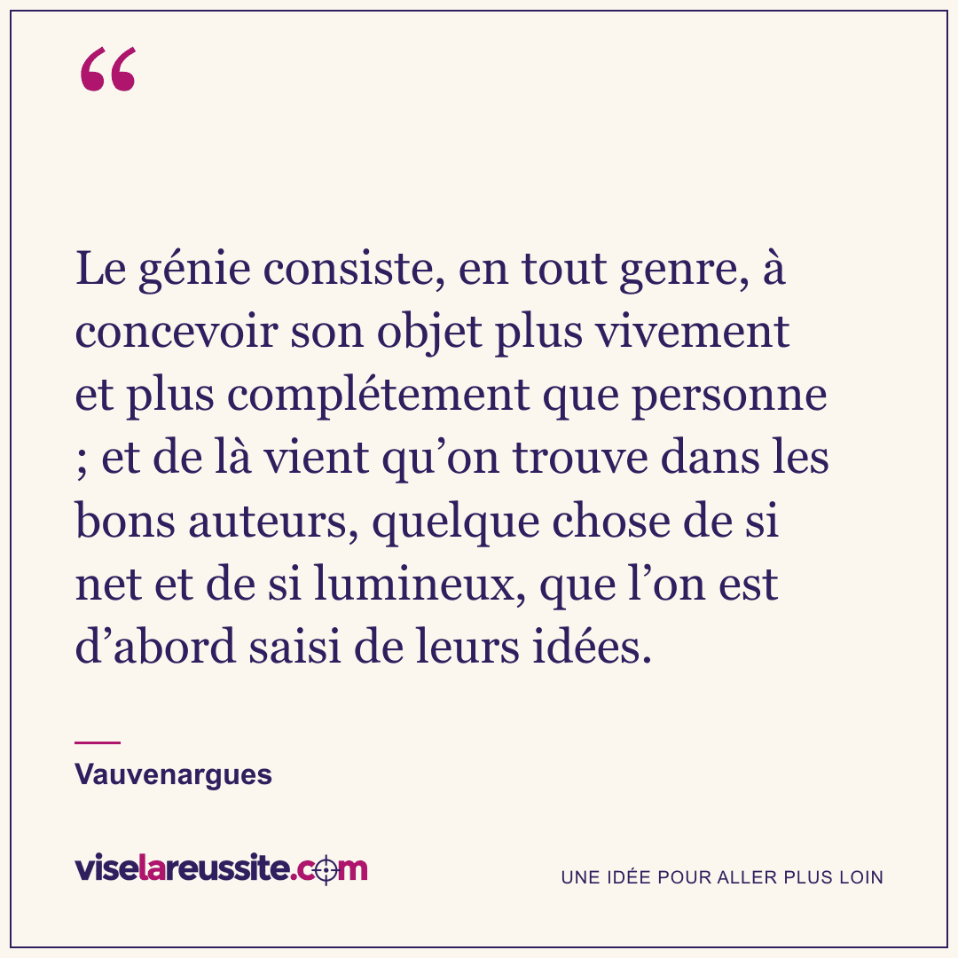 « Le génie consiste, en tout genre, à concevoir son objet plus vivement et plus complétement que personne ; et de là vient qu’on trouve dans les bons auteurs, quelque chose de si net et de si lumineux, que l’on est d’abord saisi de leurs idées. » — Vauvenargues — Vise la Réussite