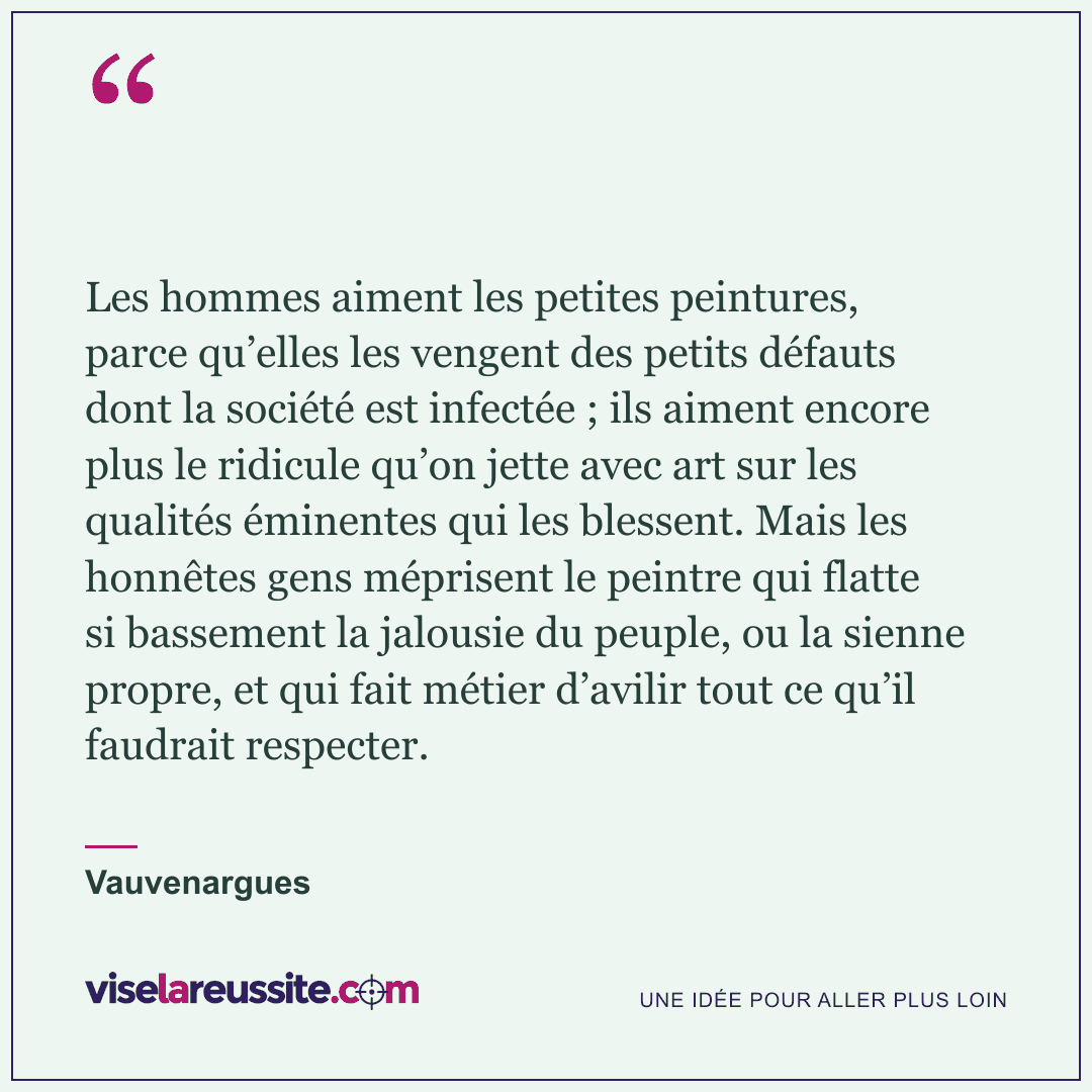 « Les hommes aiment les petites peintures, parce qu’elles les vengent des petits défauts dont la société est infectée ; ils aiment encore plus le ridicule qu’on jette avec art sur les qualités éminentes qui les blessent. Mais les honnêtes gens méprisent le peintre qui flatte si bassement la jalousie du peuple, ou la sienne propre, et qui fait métier d’avilir tout ce qu’il faudrait respecter. » — Vauvenargues — Vise la Réussite