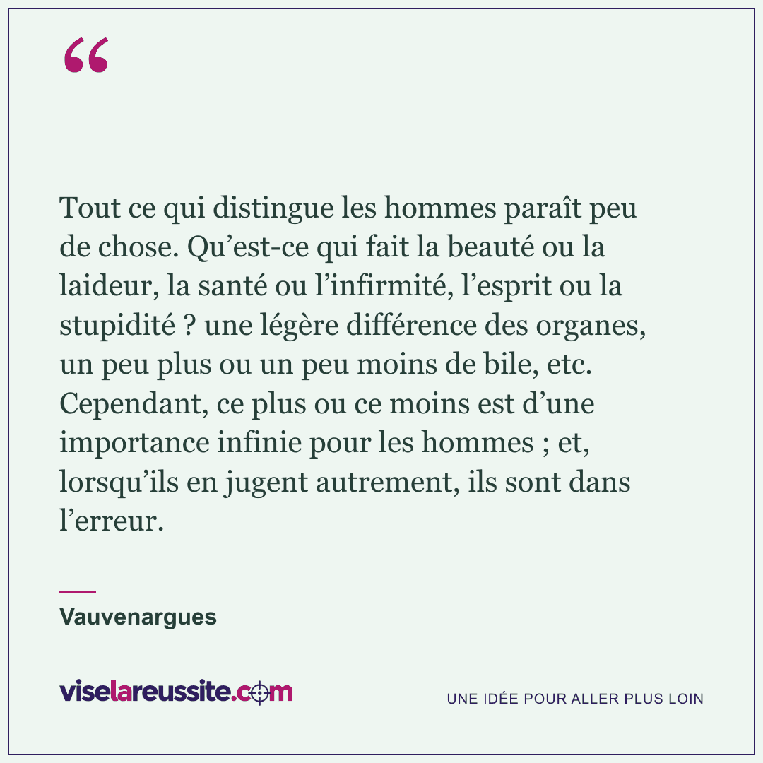 « Tout ce qui distingue les hommes paraît peu de chose. Qu’est-ce qui fait la beauté ou la laideur, la santé ou l’infirmité, l’esprit ou la stupidité ? une légère différence des organes, un peu plus ou un peu moins de bile, etc. Cependant, ce plus ou ce moins est d’une importance infinie pour les hommes ; et, lorsqu’ils en jugent autrement, ils sont dans l’erreur. » — Vauvenargues — Vise la Réussite