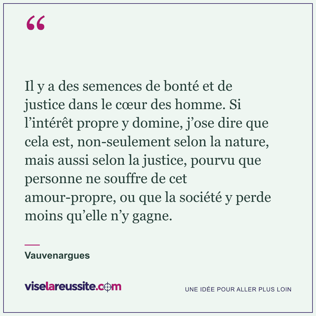 « Il y a des semences de bonté et de justice dans le cœur des homme. Si l’intérêt propre y domine, j’ose dire que cela est, non-seulement selon la nature, mais aussi selon la justice, pourvu que personne ne souffre de cet amour-propre, ou que la société y perde moins qu’elle n’y gagne. » — Vauvenargues — Vise la Réussite