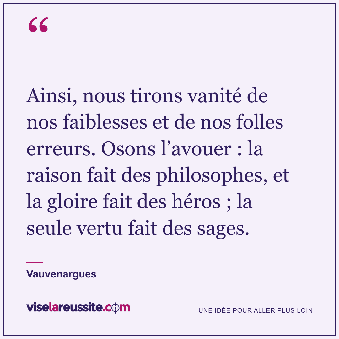 « Ainsi, nous tirons vanité de nos faiblesses et de nos folles erreurs. Osons l’avouer : la raison fait des philosophes, et la gloire fait des héros ; la seule vertu fait des sages. » — Vauvenargues — Vise la Réussite