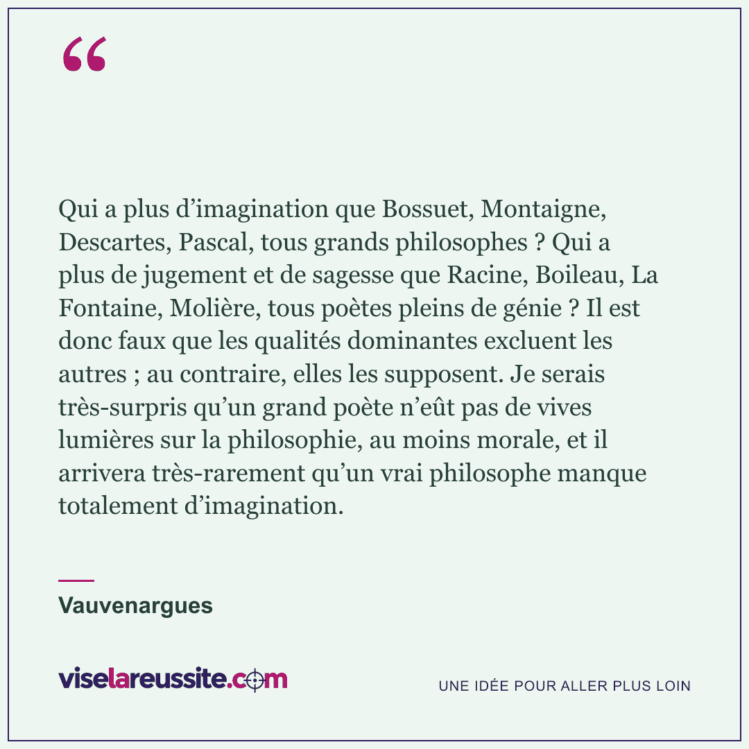 « Qui a plus d’imagination que Bossuet, Montaigne, Descartes, Pascal, tous grands philosophes ? Qui a plus de jugement et de sagesse que Racine, Boileau, La Fontaine, Molière, tous poètes pleins de génie ? Il est donc faux que les qualités dominantes excluent les autres ; au contraire, elles les supposent. Je serais très-surpris qu’un grand poète n’eût pas de vives lumières sur la philosophie, au moins morale, et il arrivera très-rarement qu’un vrai philosophe manque totalement d’imagination. » — Vauvenargues — Vise la Réussite
