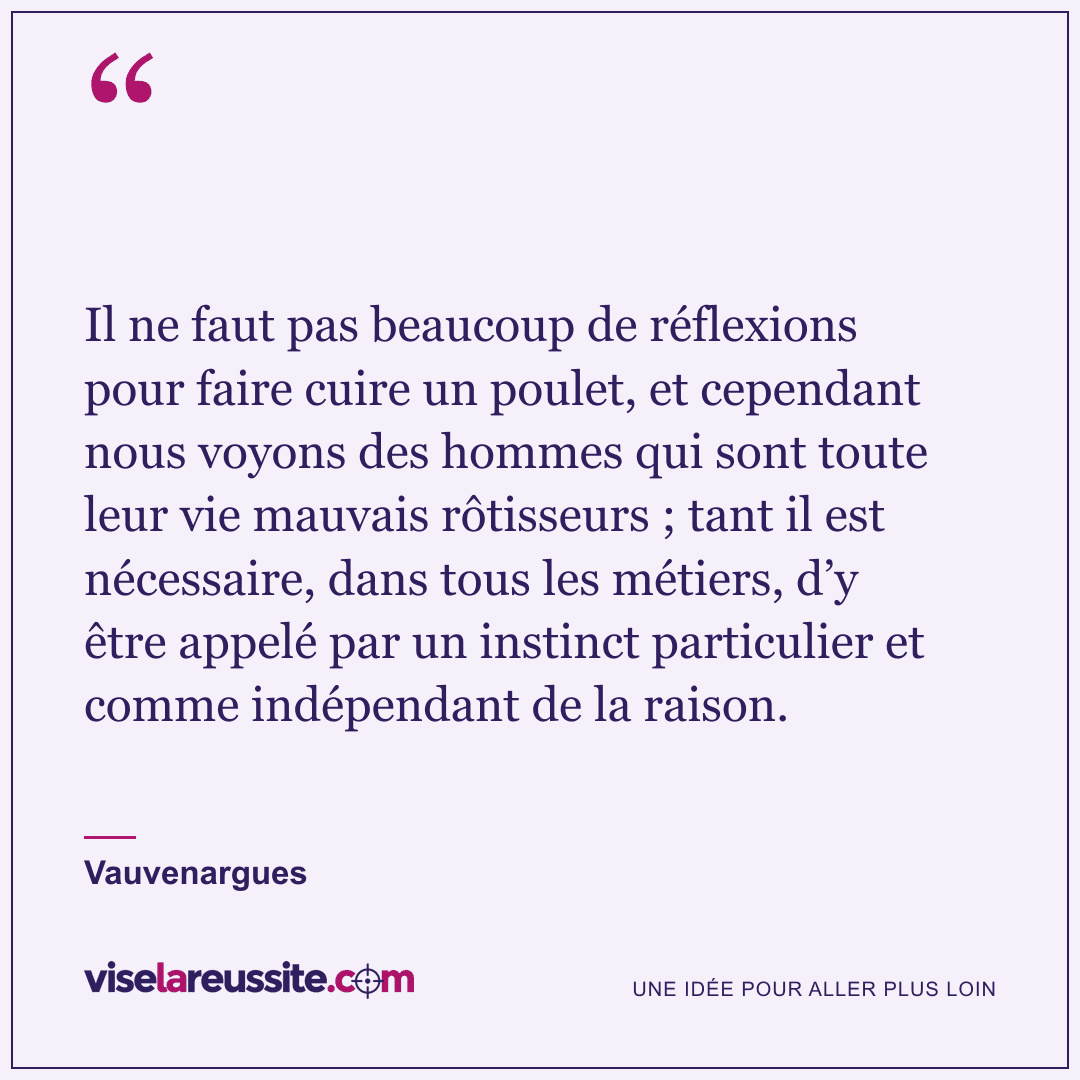 « Il ne faut pas beaucoup de réflexions pour faire cuire un poulet, et cependant nous voyons des hommes qui sont toute leur vie mauvais rôtisseurs ; tant il est nécessaire, dans tous les métiers, d’y être appelé par un instinct particulier et comme indépendant de la raison. » — Vauvenargues — Vise la Réussite