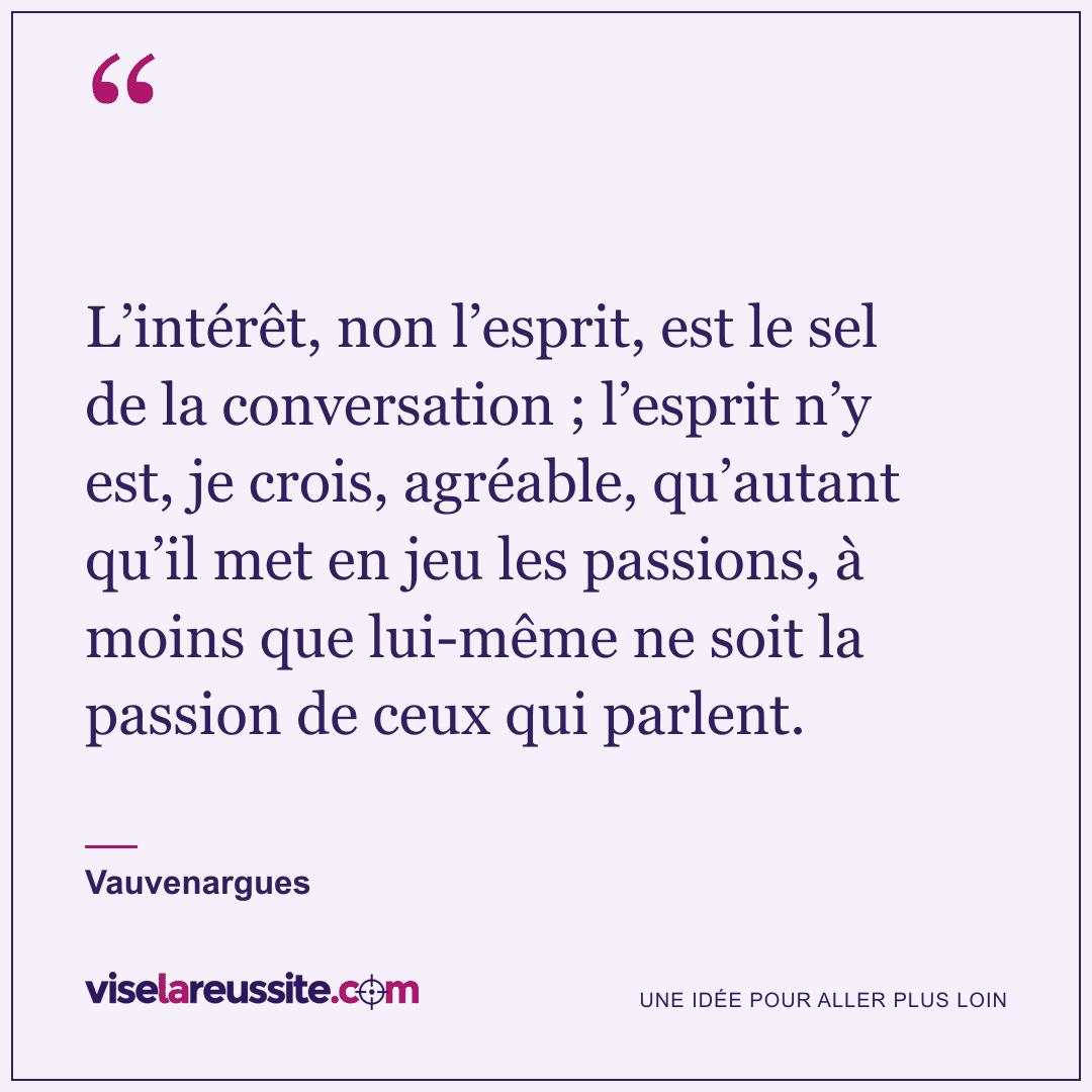 « L’intérêt, non l’esprit, est le sel de la conversation ; l’esprit n’y est, je crois, agréable, qu’autant qu’il met en jeu les passions, à moins que lui-même ne soit la passion de ceux qui parlent. » — Vauvenargues — Vise la Réussite