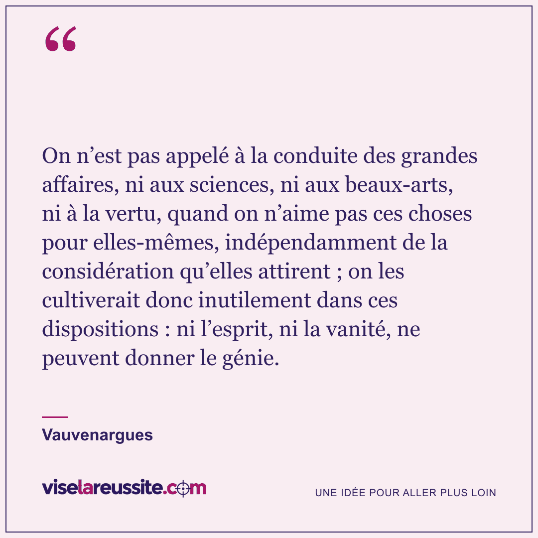« On n’est pas appelé à la conduite des grandes affaires, ni aux sciences, ni aux beaux-arts, ni à la vertu, quand on n’aime pas ces choses pour elles-mêmes, indépendamment de la considération qu’elles attirent ; on les cultiverait donc inutilement dans ces dispositions : ni l’esprit, ni la vanité, ne peuvent donner le génie. » — Vauvenargues — Vise la Réussite