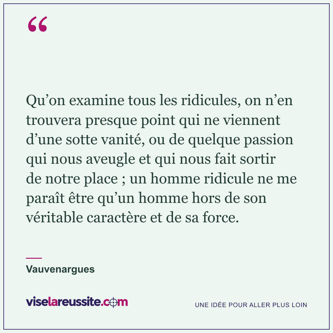« Qu’on examine tous les ridicules, on n’en trouvera presque point qui ne viennent d’une sotte vanité, ou de quelque passion qui nous aveugle et qui nous fait sortir de notre place ; un homme ridicule ne me paraît être qu’un homme hors de son véritable caractère et de sa force. » — Vauvenargues — Vise la Réussite
