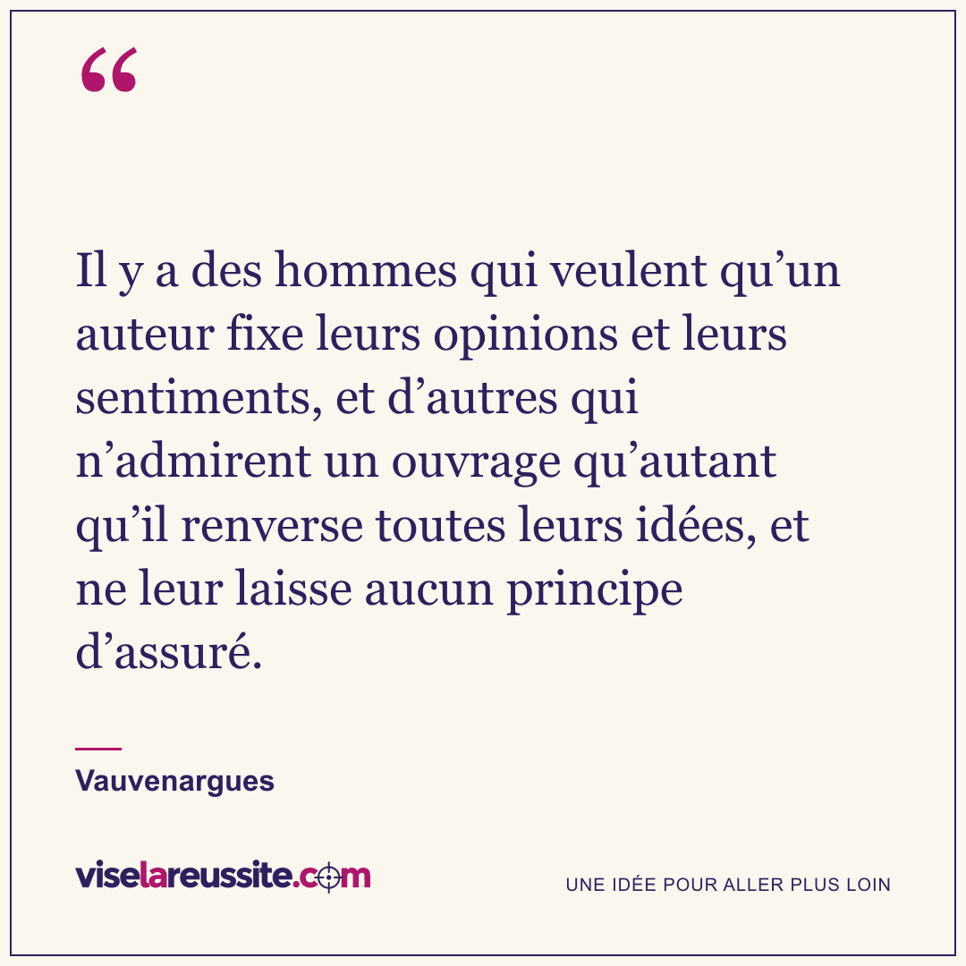 « Il y a des hommes qui veulent qu’un auteur fixe leurs opinions et leurs sentiments, et d’autres qui n’admirent un ouvrage qu’autant qu’il renverse toutes leurs idées, et ne leur laisse aucun principe d’assuré. » — Vauvenargues — Vise la Réussite