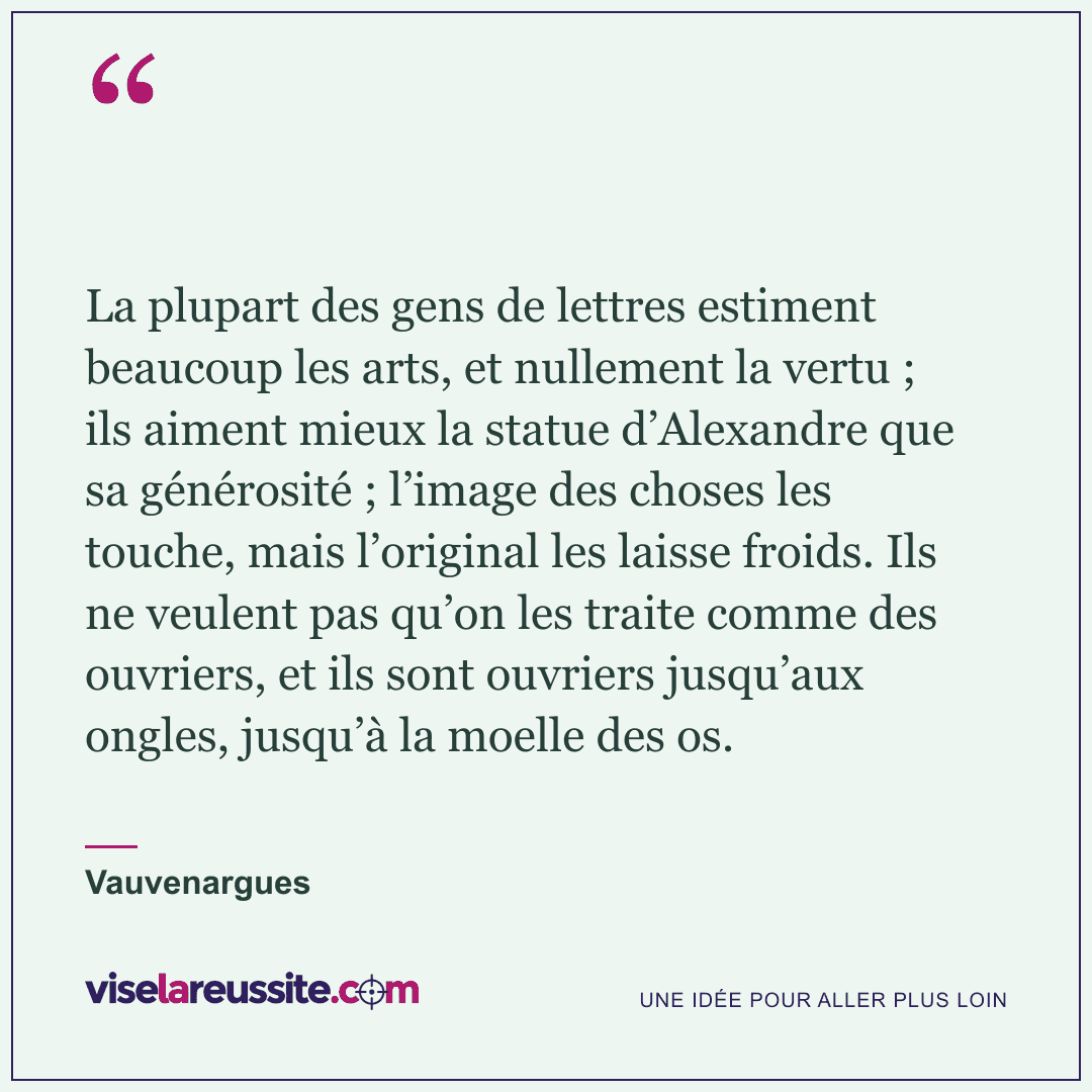 « La plupart des gens de lettres estiment beaucoup les arts, et nullement la vertu ; ils aiment mieux la statue d’Alexandre que sa générosité ; l’image des choses les touche, mais l’original les laisse froids. Ils ne veulent pas qu’on les traite comme des ouvriers, et ils sont ouvriers jusqu’aux ongles, jusqu’à la moelle des os. » — Vauvenargues — Vise la Réussite