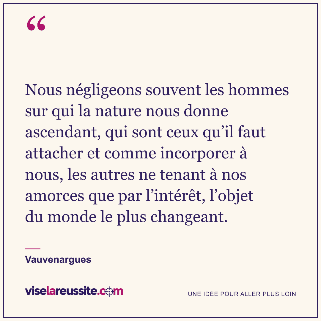 « Nous négligeons souvent les hommes sur qui la nature nous donne ascendant, qui sont ceux qu’il faut attacher et comme incorporer à nous, les autres ne tenant à nos amorces que par l’intérêt, l’objet du monde le plus changeant. » — Vauvenargues — Vise la Réussite