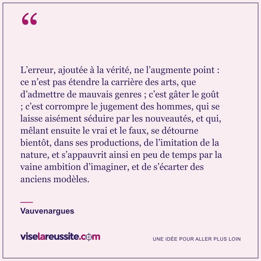 « L’erreur, ajoutée à la vérité, ne l’augmente point : ce n’est pas étendre la carrière des arts, que d’admettre de mauvais genres ; c’est gâter le goût ; c’est corrompre le jugement des hommes, qui se laisse aisément séduire par les nouveautés, et qui, mêlant ensuite le vrai et le faux, se détourne bientôt, dans ses productions, de l’imitation de la nature, et s’appauvrit ainsi en peu de temps par la vaine ambition d’imaginer, et de s’écarter des anciens modèles. » — Vauvenargues — Vise la Réussite