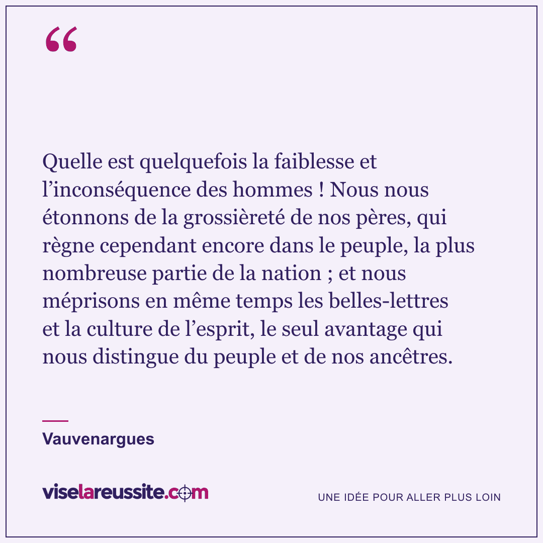 « Quelle est quelquefois la faiblesse et l’inconséquence des hommes ! Nous nous étonnons de la grossièreté de nos pères, qui règne cependant encore dans le peuple, la plus nombreuse partie de la nation ; et nous méprisons en même temps les belles-lettres et la culture de l’esprit, le seul avantage qui nous distingue du peuple et de nos ancêtres. » — Vauvenargues — Vise la Réussite